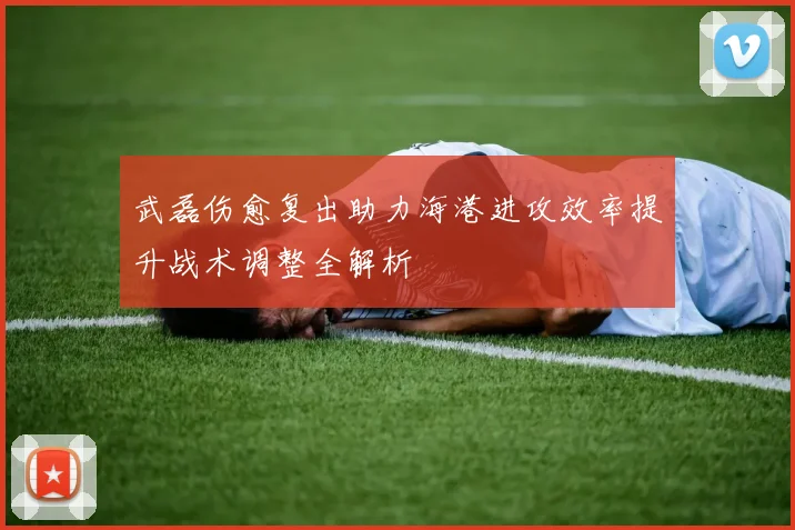 武磊伤愈复出助力海港进攻效率提升战术调整全解析