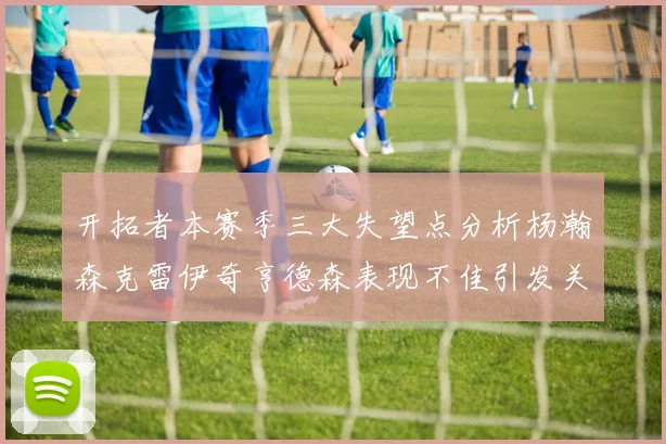 开拓者本赛季三大失望点分析杨瀚森克雷伊奇亨德森表现不佳引发关注
