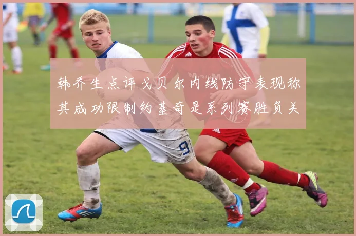 韩乔生点评戈贝尔内线防守表现称其成功限制约基奇是系列赛胜负关键