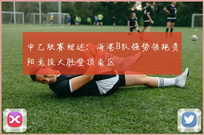 中乙联赛综述：海港B队强势领跑贵阳竞技大胜登顶南区