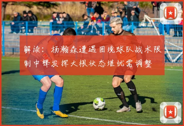 解读：杨瀚森遭遇困境球队战术限制中锋发挥大根状态堪忧需调整
