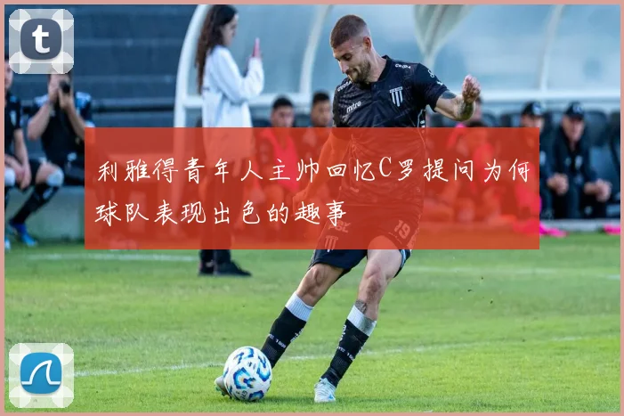 利雅得青年人主帅回忆C罗提问为何球队表现出色的趣事