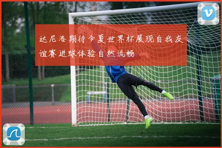 达尼洛期待今夏世界杯展现自我友谊赛进球体验自然流畅
